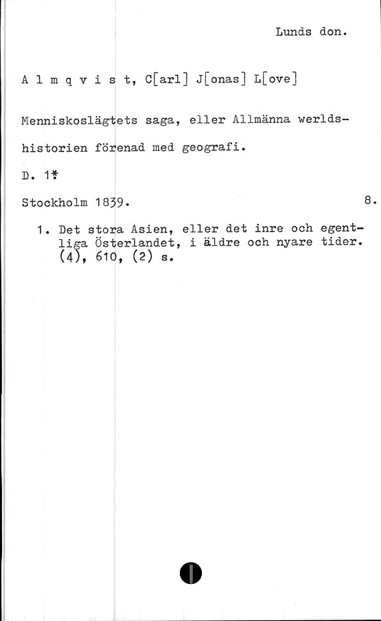  ﻿Lunds don
Almqvist, C[arl] j[onas] L[ove]
Menniskoslägtets saga, eller Allmänna werlds-
historien förenad med geografi.
D. li-
st ockholm 1839»	8.
1. Det stora Asien, eller det inre och egent-
liga Österlandet, i äldre och nyare tider.
(4), 610, (2) s.